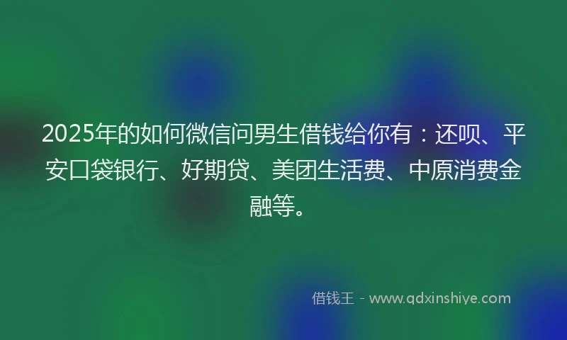 2025年的如何微信问男生借钱给你有：还呗、平安口袋银行、好期贷、美团生活费、中原消费金融等。