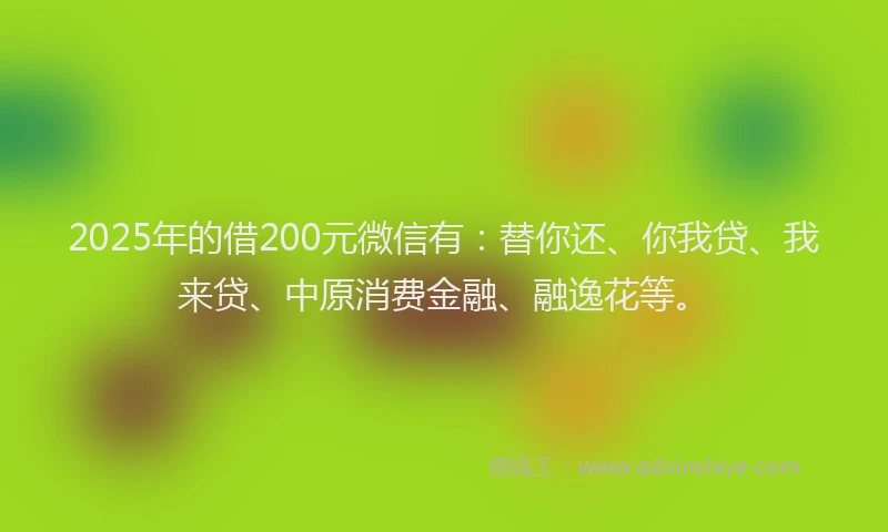 2025年的借200元微信有：替你还、你我贷、我来贷、中原消费金融、融逸花等。