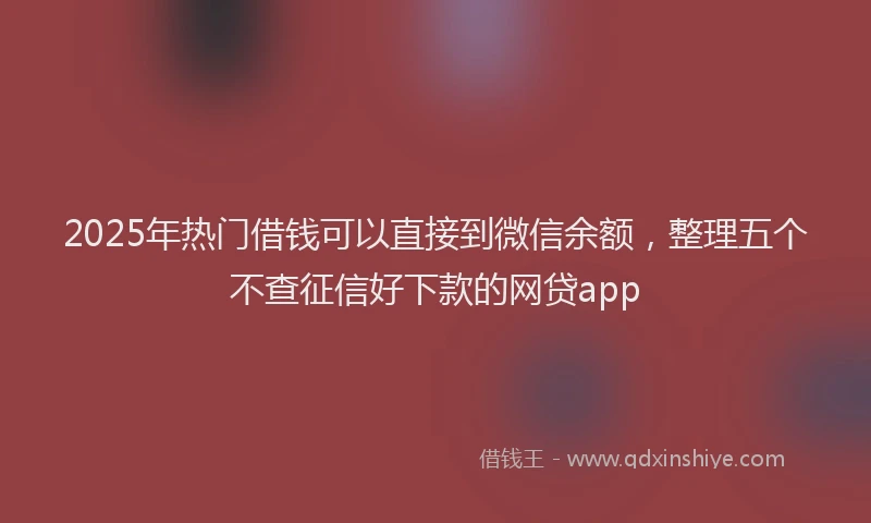 2025年热门借钱可以直接到微信余额，整理五个不查征信好下款的网贷app