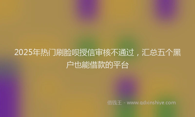 2025年热门刷脸呗授信审核不通过，汇总五个黑户也能借款的平台
