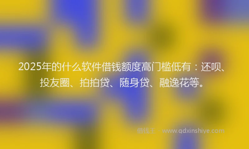 2025年的什么软件借钱额度高门槛低有：还呗、投友圈、拍拍贷、随身贷、融逸花等。