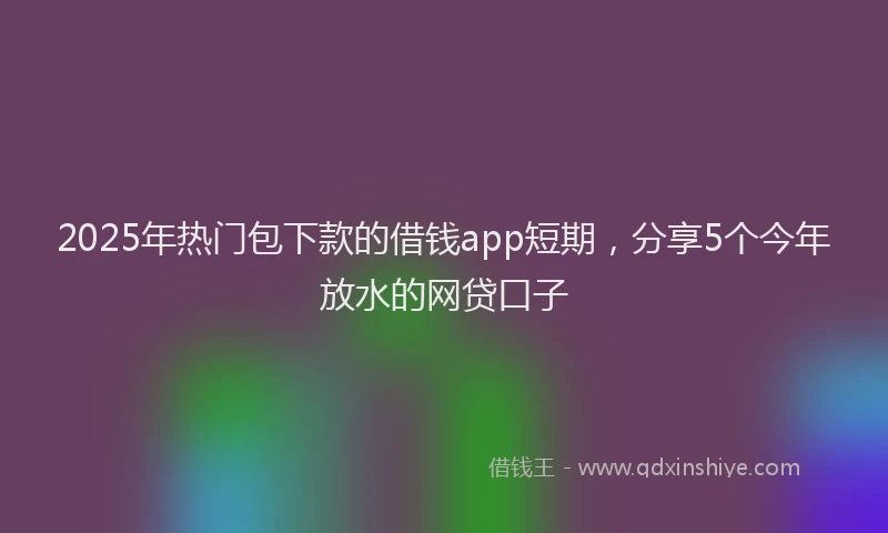 2025年热门包下款的借钱app短期，分享5个今年放水的网贷口子