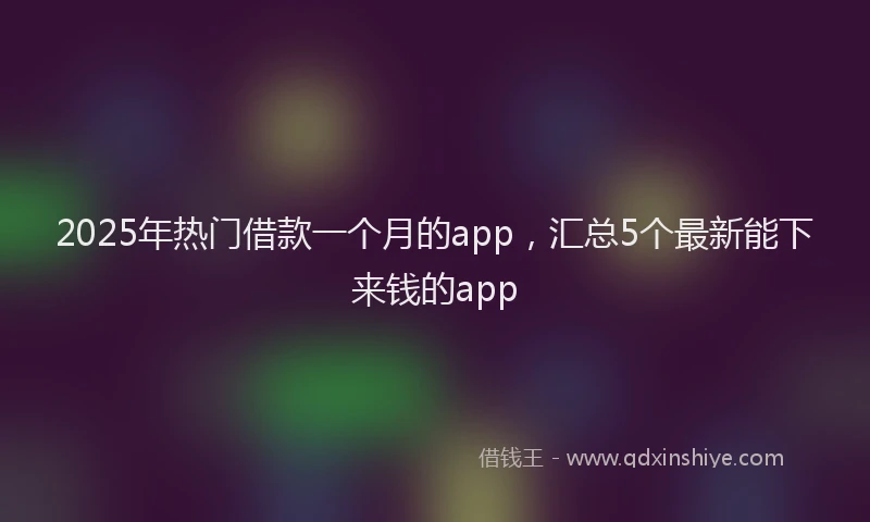 2025年热门借款一个月的app，汇总5个最新能下来钱的app