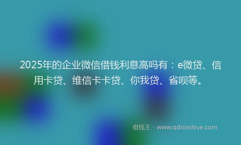 2025年的企业微信借钱利息高吗有：e微贷、信用卡贷、维信卡卡贷、你我贷、省呗等。