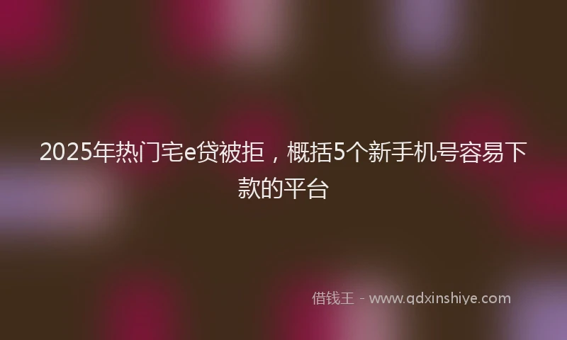 2025年热门宅e贷被拒，概括5个新手机号容易下款的平台