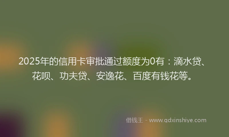 2025年的信用卡审批通过额度为0有：滴水贷、花呗、功夫贷、安逸花、百度有钱花等。