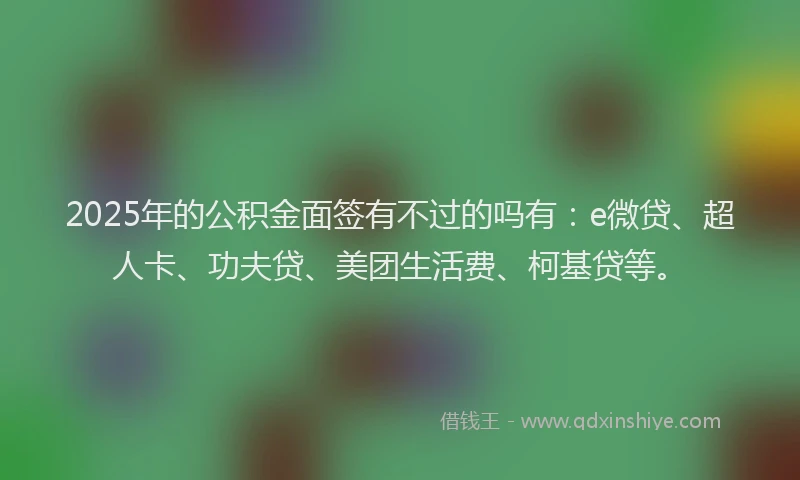 2025年的公积金面签有不过的吗有：e微贷、超人卡、功夫贷、美团生活费、柯基贷等。