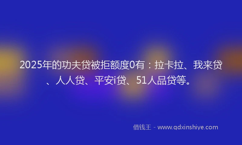 2025年的功夫贷被拒额度0有：拉卡拉、我来贷、人人贷、平安i贷、51人品贷等。