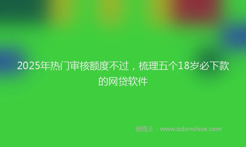2025年热门审核额度不过，梳理五个18岁必下款的网贷软件