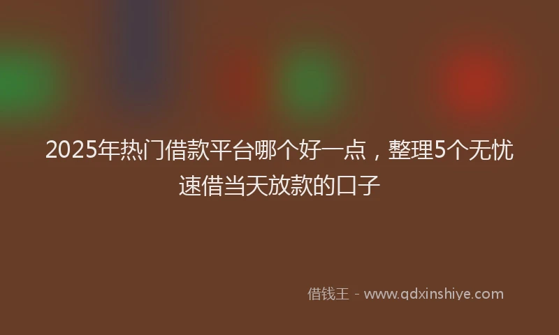 2025年热门借款平台哪个好一点，整理5个无忧速借当天放款的口子