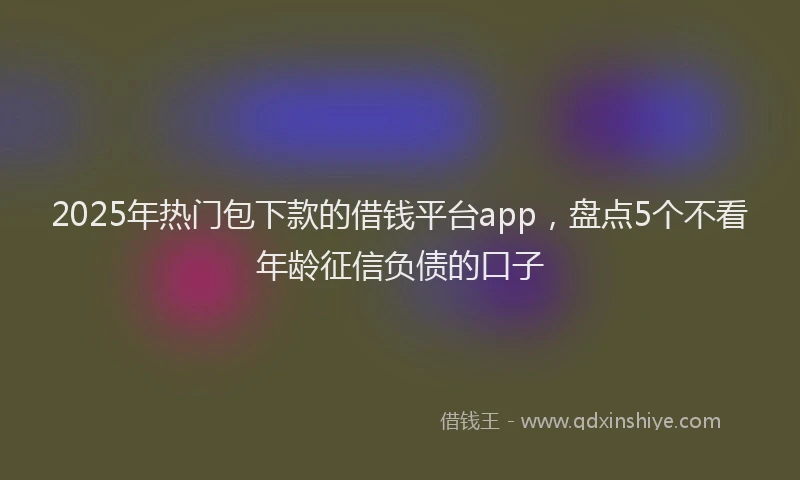 2025年热门包下款的借钱平台app，盘点5个不看年龄征信负债的口子