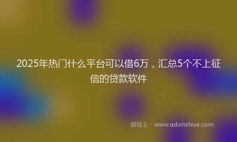 2025年热门什么平台可以借6万，汇总5个不上征信的贷款软件