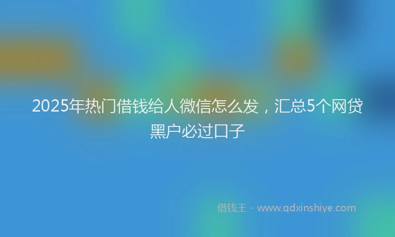2025年热门借钱给人微信怎么发，汇总5个网贷黑户必过口子