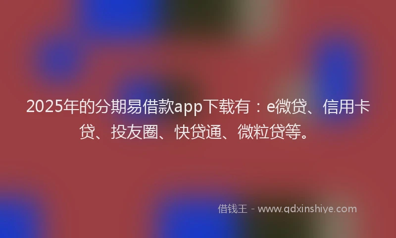 2025年的分期易借款app下载有：e微贷、信用卡贷、投友圈、快贷通、微粒贷等。