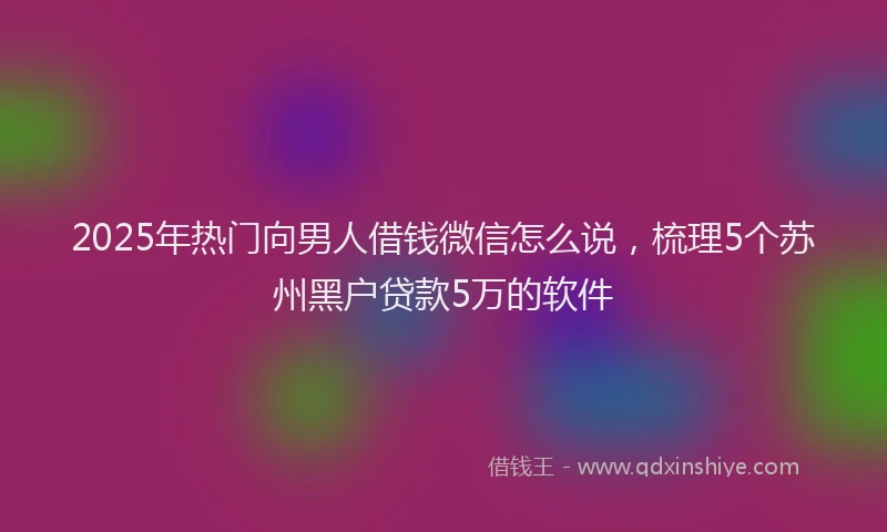 2025年热门向男人借钱微信怎么说，梳理5个苏州黑户贷款5万的软件