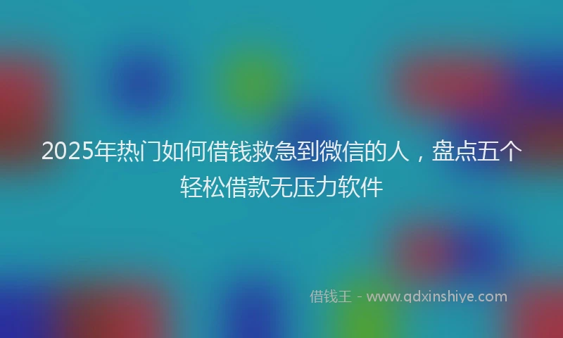2025年热门如何借钱救急到微信的人，盘点五个轻松借款无压力软件