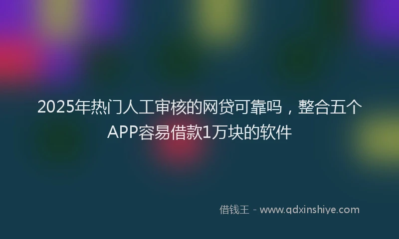 2025年热门人工审核的网贷可靠吗，整合五个APP容易借款1万块的软件