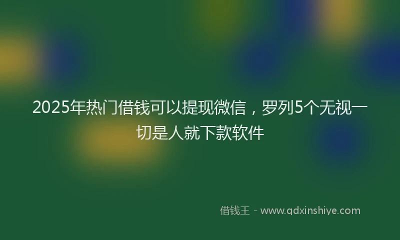 2025年热门借钱可以提现微信，罗列5个无视一切是人就下款软件