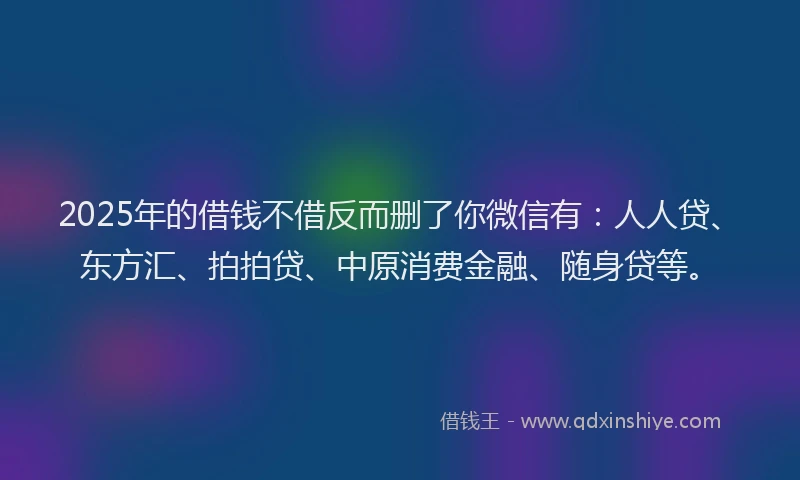 2025年的借钱不借反而删了你微信有：人人贷、东方汇、拍拍贷、中原消费金融、随身贷等。