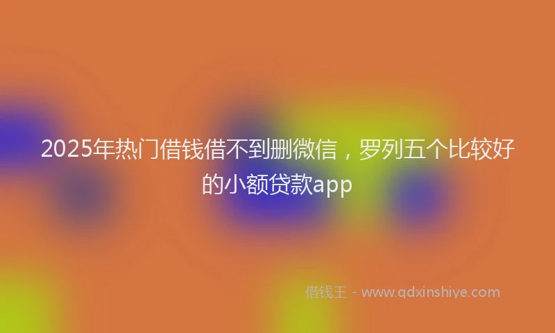 2025年热门借钱借不到删微信，罗列五个比较好的小额贷款app