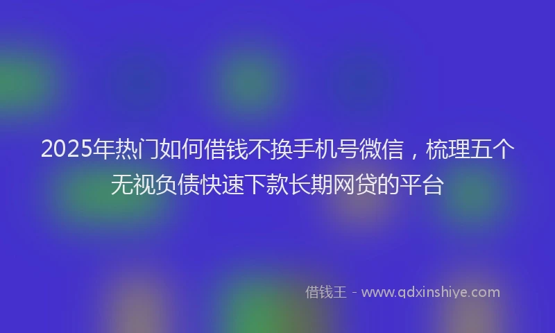 2025年热门如何借钱不换手机号微信，梳理五个无视负债快速下款长期网贷的平台