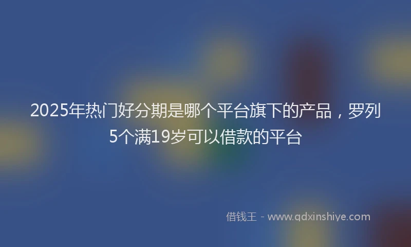 2025年热门好分期是哪个平台旗下的产品，罗列5个满19岁可以借款的平台
