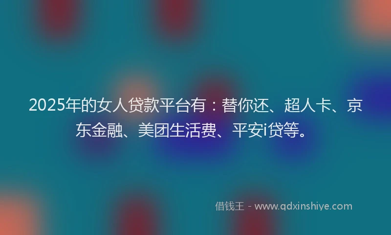 2025年的女人贷款平台有：替你还、超人卡、京东金融、美团生活费、平安i贷等。