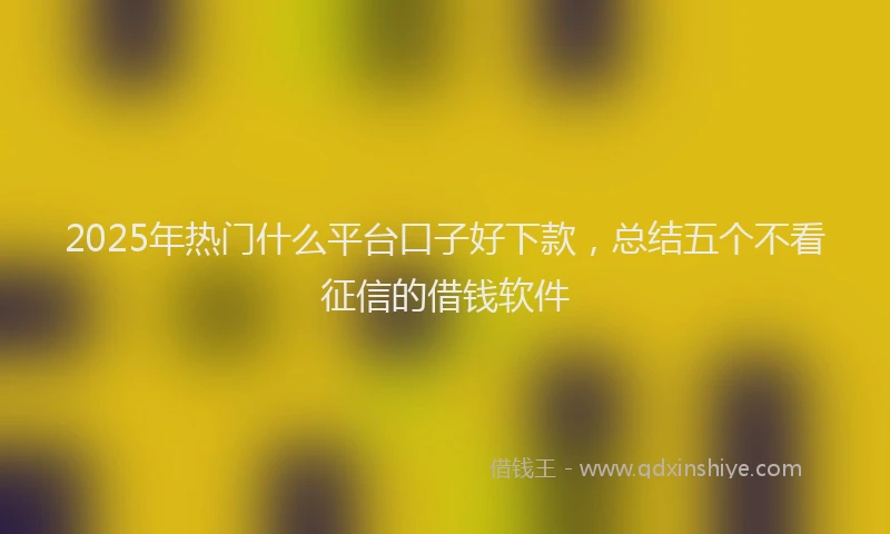 2025年热门什么平台口子好下款，总结五个不看征信的借钱软件