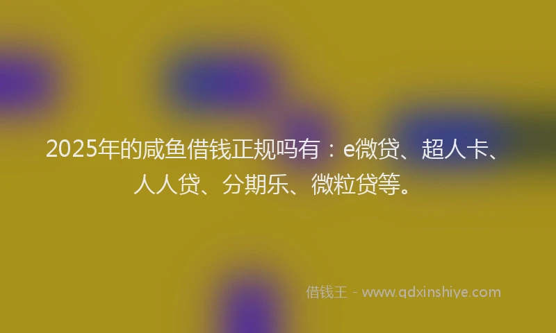 2025年的咸鱼借钱正规吗有：e微贷、超人卡、人人贷、分期乐、微粒贷等。