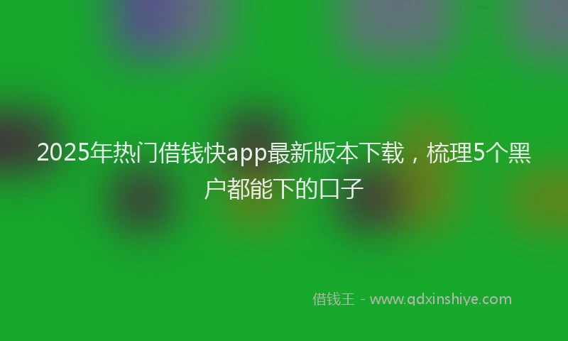 2025年热门借钱快app最新版本下载，梳理5个黑户都能下的口子