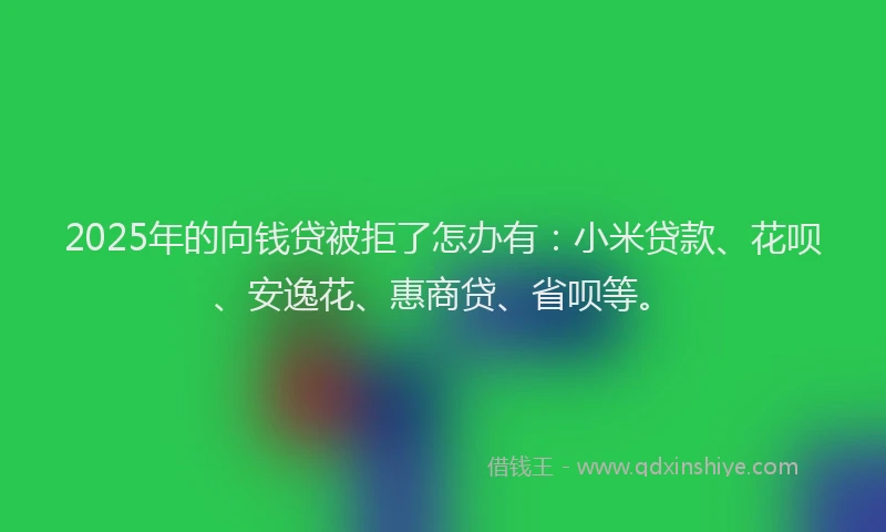 2025年的向钱贷被拒了怎办有：小米贷款、花呗、安逸花、惠商贷、省呗等。