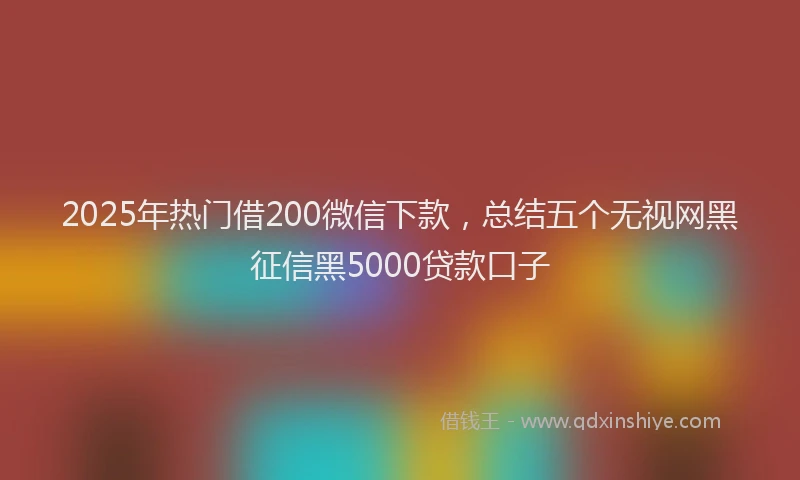 2025年热门借200微信下款，总结五个无视网黑征信黑5000贷款口子