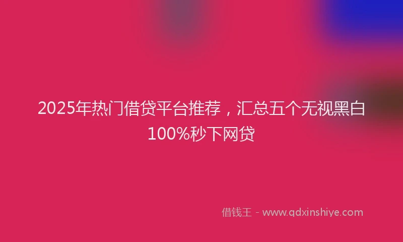 2025年热门借贷平台推荐，汇总五个无视黑白100%秒下网贷
