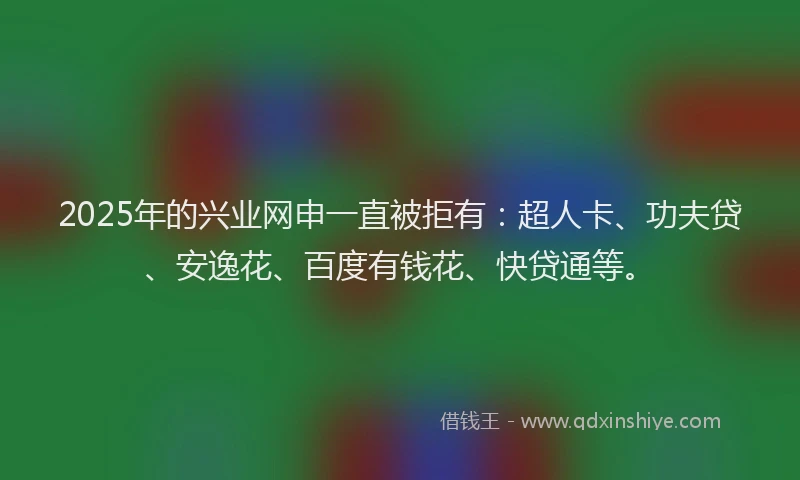 2025年的兴业网申一直被拒有：超人卡、功夫贷、安逸花、百度有钱花、快贷通等。
