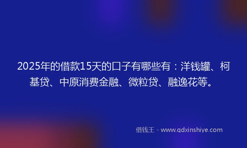 2025年的借款15天的口子有哪些有：洋钱罐、柯基贷、中原消费金融、微粒贷、融逸花等。