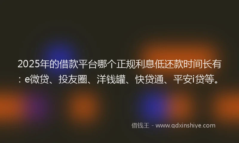 2025年的借款平台哪个正规利息低还款时间长有：e微贷、投友圈、洋钱罐、快贷通、平安i贷等。
