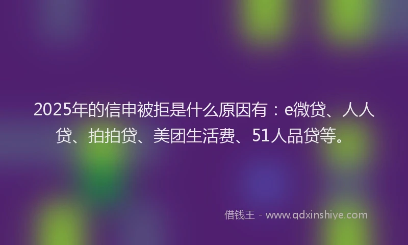 2025年的信申被拒是什么原因有：e微贷、人人贷、拍拍贷、美团生活费、51人品贷等。