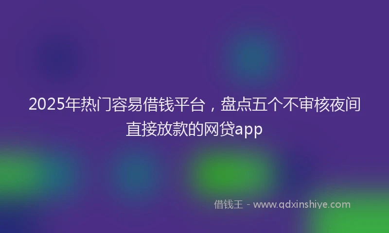 2025年热门容易借钱平台，盘点五个不审核夜间直接放款的网贷app