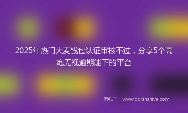 2025年热门大麦钱包认证审核不过，分享5个高炮无视逾期能下的平台