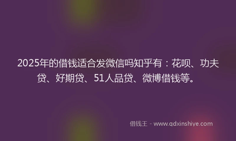 2025年的借钱适合发微信吗知乎有：花呗、功夫贷、好期贷、51人品贷、微博借钱等。
