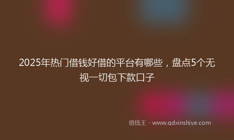 2025年热门借钱好借的平台有哪些，盘点5个无视一切包下款口子