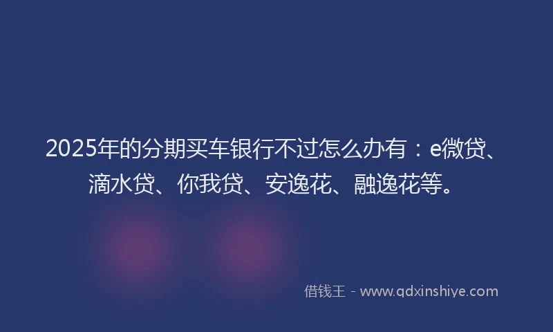 2025年的分期买车银行不过怎么办有：e微贷、滴水贷、你我贷、安逸花、融逸花等。