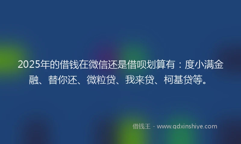 2025年的借钱在微信还是借呗划算有：度小满金融、替你还、微粒贷、我来贷、柯基贷等。