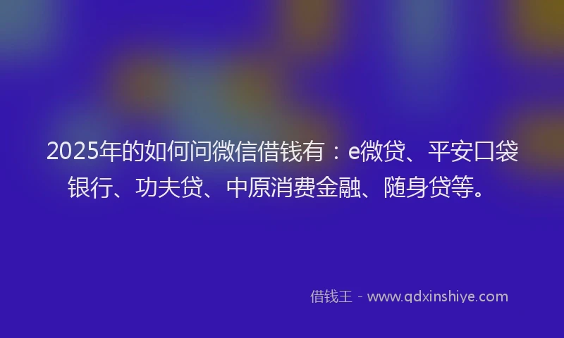 2025年的如何问微信借钱有：e微贷、平安口袋银行、功夫贷、中原消费金融、随身贷等。