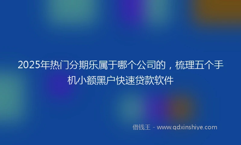 2025年热门分期乐属于哪个公司的，梳理五个手机小额黑户快速贷款软件