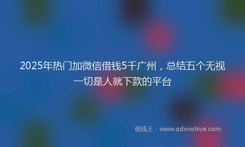 2025年热门加微信借钱5千广州，总结五个无视一切是人就下款的平台