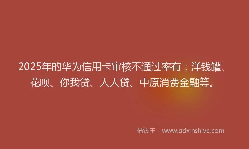 2025年的华为信用卡审核不通过率有：洋钱罐、花呗、你我贷、人人贷、中原消费金融等。