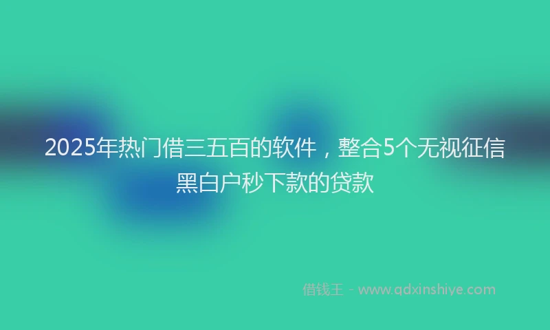 2025年热门借三五百的软件，整合5个无视征信黑白户秒下款的贷款