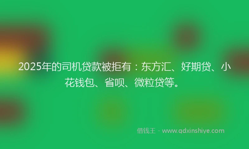 2025年的司机贷款被拒有：东方汇、好期贷、小花钱包、省呗、微粒贷等。