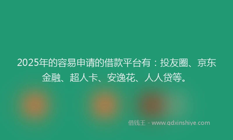 2025年的容易申请的借款平台有：投友圈、京东金融、超人卡、安逸花、人人贷等。